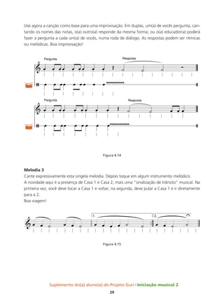 Suplemento do(a) aluno(a) do Projeto Guri Iniciação musical 2
29
Use agora a canção como base para uma improvisação. Em duplas, um(a) de vocês pergunta, can-
tando os nomes das notas, o(a) outro(a) responde da mesma forma; ou o(a) educador(a) poderá
fazer a pergunta a cada um(a) de vocês, numa roda de diálogo. As respostas podem ser rítmicas
ou melódicas. Boa improvisação!
Figura 4.14
Melodia 3
Cante expressivamente esta singela melodia. Depois toque em algum instrumento melódico.
A novidade aqui é a presença de Casa 1 e Casa 2, mais uma “sinalização de trânsito” musical. Na
primeira vez, você deve tocar a Casa 1 e voltar; na segunda, deve pular a Casa 1 e ir diretamente
para a 2.
Boa viagem!
Figura 4.15
 