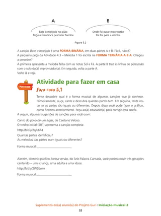 Suplemento do(a) aluno(a) do Projeto Guri Iniciação musical 2
32
Figura 5.2
A canção Bate o monjolo é uma ForMa BInÁrIa, em duas partes A e B. Fácil, não é?
A pequena peça da Atividade 4.3 – Melodia 1 foi escrita na ForMa tErnÁrIa a B a. Chegou
a perceber?
A primeira apresenta a melodia feita com as notas Sol e Fá. A parte B traz as linhas de percussão
com o solo do(a) improvisador(a). Em seguida, volta a parte A.
Volte lá e veja.
Atividade para fazer em casa
Para casa 5.1
Tente descobrir qual é a forma musical de algumas canções que já conhece.
Primeiramente, ouça, cante e descubra quantas partes tem. Em seguida, tente no-
tar se as partes são iguais ou diferentes. Depois disso você pode fazer o gráfico,
como fizemos anteriormente. Peça ao(à) educador(a) para corrigir esta tarefa.
A seguir, algumas sugestões de canções para você ouvir:
Canto do povo de um lugar, de Caetano Veloso.
O trecho inicial (50”) apresenta a canção completa:
http://bit.ly/2Jyk6R4
Quantas partes identificou?
As melodias das partes eram iguais ou diferentes?
Forma musical:_______________________
Alecrim, domínio público. Nessa versão, do Selo Palavra Cantada, você poderá ouvir três gerações
cantando – uma criança, uma adulta e uma idosa:
http://bit.ly/2WSEwre
Forma musical:_______________________
Bate o monjolo no pilão
Pega a mandioca pra fazer farinha
Onde foi parar meu tostão
Ele foi para a vizinha
A B
Para casa
 