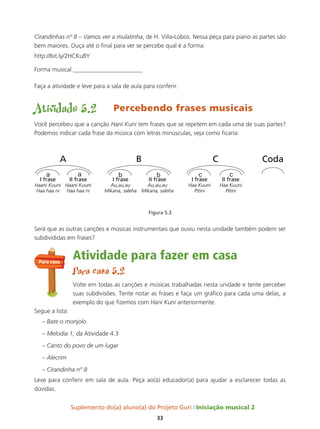 Suplemento do(a) aluno(a) do Projeto Guri Iniciação musical 2
33
Cirandinhas nº 8 – Vamos ver a mulatinha, de H. Villa-Lobos. Nessa peça para piano as partes são
bem maiores. Ouça até o final para ver se percebe qual é a forma:
http://bit.ly/2HCKu8Y
Forma musical:_______________________
Faça a atividade e leve para a sala de aula para conferir.
Atividade 5.2 Percebendo frases musicais
Você percebeu que a canção Hani Kuni tem frases que se repetem em cada uma de suas partes?
Podemos indicar cada frase da música com letras minúsculas, veja como ficaria:
Figura 5.3
Será que as outras canções e músicas instrumentais que ouviu nesta unidade também podem ser
subdivididas em frases?
Atividade para fazer em casa
Para casa 5.2
Volte em todas as canções e músicas trabalhadas nesta unidade e tente perceber
suas subdivisões. Tente notar as frases e faça um gráfico para cada uma delas, a
exemplo do que fizemos com Hani Kuni anteriormente.
Segue a lista:
– Bate o monjolo
– Melodia 1, da Atividade 4.3
– Canto do povo de um lugar
– Alecrim
– Cirandinha nº 8
Leve para conferir em sala de aula. Peça ao(à) educador(a) para ajudar a esclarecer todas as
dúvidas.
Para casa
 