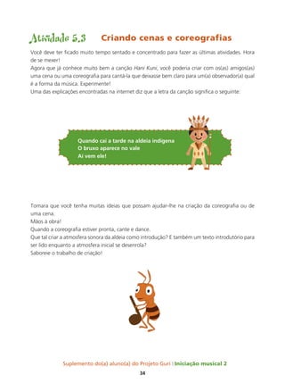 Suplemento do(a) aluno(a) do Projeto Guri Iniciação musical 2
34
Atividade 5.3 Criando cenas e coreografias
Você deve ter ficado muito tempo sentado e concentrado para fazer as últimas atividades. Hora
de se mexer!
Agora que já conhece muito bem a canção Hani Kuni, você poderia criar com os(as) amigos(as)
uma cena ou uma coreografia para cantá-la que deixasse bem claro para um(a) observador(a) qual
é a forma da música. Experimente!
Uma das explicações encontradas na internet diz que a letra da canção significa o seguinte:
Quando cai a tarde na aldeia indígena
o bruxo aparece no vale
aí vem ele!
Tomara que você tenha muitas ideias que possam ajudar-lhe na criação da coreografia ou de
uma cena.
Mãos à obra!
Quando a coreografia estiver pronta, cante e dance.
Que tal criar a atmosfera sonora da aldeia como introdução? E também um texto introdutório para
ser lido enquanto a atmosfera inicial se desenrola?
Saboreie o trabalho de criação!
 