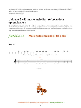 Suplemento do(a) aluno(a) do Projeto Guri Iniciação musical 2
36
Ler e escrever música, desenvolver o ouvido e ampliar a cultura musical exigem bastante trabalho.
Neste projeto vamos continuar nessa direção.
Você está animado(a)?
Unidade 6 – Ritmos e melodias: reforçando a
aprendizagem
No projeto anterior, entramos de verdade em questões de leitura e escrita musicais. Você já está
mais próximo(a) agora da linguagem tradicional da música, está se alfabetizando musicalmente, o
que significa saber ler e escrever música!
Atividade 6.1	 Mais notas musicais: Ré e Dó
Nota Ré
Figura 6.1
 