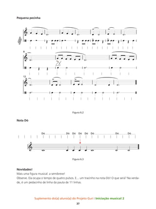 Suplemento do(a) aluno(a) do Projeto Guri Iniciação musical 2
37
Pequena pecinha
Figura 6.2
Nota Dó
Figura 6.3
Novidades!
Mais uma figura musical: a semibreve!
Observe. Ela ocupa o tempo de quatro pulsos. E... um tracinho na nota Dó! O que será? Na verda-
de, é um pedacinho de linha da pauta de 11 linhas.
 