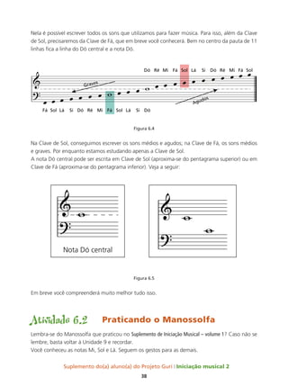 Suplemento do(a) aluno(a) do Projeto Guri Iniciação musical 2
38
Nela é possível escrever todos os sons que utilizamos para fazer música. Para isso, além da Clave
de Sol, precisaremos da Clave de Fá, que em breve você conhecerá. Bem no centro da pauta de 11
linhas fica a linha do Dó central e a nota Dó.
Figura 6.4
Na Clave de Sol, conseguimos escrever os sons médios e agudos; na Clave de Fá, os sons médios
e graves. Por enquanto estamos estudando apenas a Clave de Sol.
A nota Dó central pode ser escrita em Clave de Sol (aproxima-se do pentagrama superior) ou em
Clave de Fá (aproxima-se do pentagrama inferior). Veja a seguir:
Figura 6.5
Em breve você compreenderá muito melhor tudo isso.
Atividade 6.2 Praticando o Manossolfa
Lembra-se do Manossolfa que praticou no Suplemento de Iniciação musical – volume 1? Caso não se
lembre, basta voltar à Unidade 9 e recordar.
Você conheceu as notas Mi, Sol e Lá. Seguem os gestos para as demais.
 