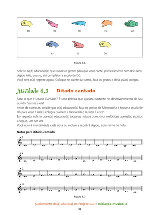 Suplemento do(a) aluno(a) do Projeto Guri Iniciação musical 2
39
Figura 6.6
Solicite ao(à) educador(a) que realize os gestos para que você cante, primeiramente com dois sons,
depois três, quatro, até completar a escala de Dó.
Você será o(a) regente agora. Coloque-se diante da turma, faça os gestos e dirija os(as) colegas.
Atividade 6.3	 Ditado cantado
Sabe o que é Ditado Cantado? É uma prática que ajudará bastante no desenvolvimento de seu
ouvido. Vamos a ela!
Antes de começar, solicite que o(a) educador(a) faça os gestos de Manossolfa e toque a escala de
Dó para você e os(as) colegas ouvirem e treinarem o ouvido e a voz.
Em seguida, solicite que o(a) educador(a) toque as notas e os motivos melódicos que estão escritos
a seguir, um por vez.
Você ouvirá atentamente cada nota ou motivo e repetirá depois, com nome de nota:
Notas para ditado cantado
Figura 6.7
&
1
&
2
&
3
&
4
w w w w w w w w w w w w w
w w w w w w w w w w w w w w
w w w w w w w w w w w w w w
w w w w w w w w w w w w w w
 