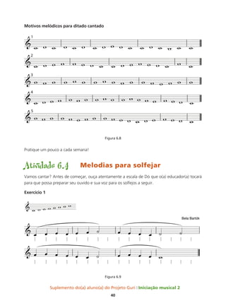 Suplemento do(a) aluno(a) do Projeto Guri Iniciação musical 2
40
Motivos melódicos para ditado cantado
Figura 6.8
Pratique um pouco a cada semana!
Atividade 6.4	 Melodias para solfejar
Vamos cantar? Antes de começar, ouça atentamente a escala de Dó que o(a) educador(a) tocará
para que possa preparar seu ouvido e sua voz para os solfejos a seguir.
Exercício 1
Figura 6.9
´
&
w w w w w w w w
 