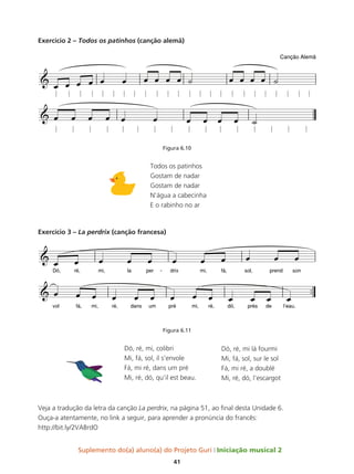 Suplemento do(a) aluno(a) do Projeto Guri Iniciação musical 2
41
Exercício 2 – Todos os patinhos (canção alemã)
Figura 6.10
Todos os patinhos
Gostam de nadar
Gostam de nadar
N’água a cabecinha
E o rabinho no ar
Exercício 3 – La perdrix (canção francesa)
Figura 6.11
Dó, ré, mi, colibri
Mi, fá, sol, il s’envole
Fá, mi ré, dans um pré
Mi, ré, dó, qu’il est beau.
Veja a tradução da letra da canção La perdrix, na página 51, ao final desta Unidade 6.
Ouça-a atentamente, no link a seguir, para aprender a pronúncia do francês:
http://bit.ly/2VABrdO
Dó, ré, mi lá fourmi
Mi, fá, sol, sur le sol
Fá, mi ré, a doublé
Mi, ré, dó, l’escargot
 