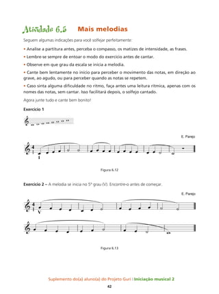 Suplemento do(a) aluno(a) do Projeto Guri Iniciação musical 2
42
Atividade 6.5	 Mais melodias
Seguem algumas indicações para você solfejar perfeitamente:
• Analise a partitura antes, perceba o compasso, os matizes de intensidade, as frases.
• Lembre-se sempre de entoar o modo do exercício antes de cantar.
• Observe em que grau da escala se inicia a melodia.
• Cante bem lentamente no início para perceber o movimento das notas, em direção ao
grave, ao agudo, ou para perceber quando as notas se repetem.
• Caso sinta alguma dificuldade no ritmo, faça antes uma leitura rítmica, apenas com os
nomes das notas, sem cantar. Isso facilitará depois, o solfejo cantado.
Agora junte tudo e cante bem bonito!
Exercício 1
Figura 6.12
Exercício 2 – A melodia se inicia no 5º grau (V). Encontre-o antes de começar.
Figura 6.13
&
w w w w w w w w
 