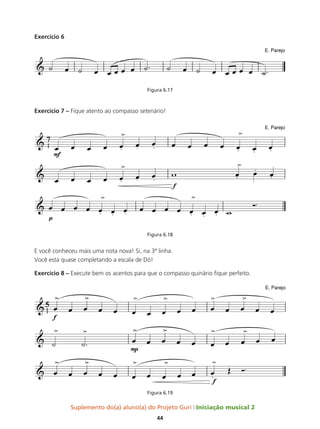 Suplemento do(a) aluno(a) do Projeto Guri Iniciação musical 2
44
Exercício 6
Figura 6.17
Exercício 7 – Fique atento ao compasso setenário!
Figura 6.18
E você conheceu mais uma nota nova! Si, na 3ª linha.
Você está quase completando a escala de Dó!
Exercício 8 – Execute bem os acentos para que o compasso quinário fique perfeito.
Figura 6.19
 