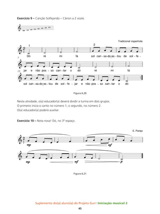 Suplemento do(a) aluno(a) do Projeto Guri Iniciação musical 2
45
Exercício 9 – Canção Solfejando – Cânon a 2 vozes
Figura 6.20
Nesta atividade, o(a) educador(a) deverá dividir a turma em dois grupos.
O primeiro inicia o canto no número 1; o segundo, no número 2.
O(a) educador(a) poderá auxiliar.
Exercício 10 – Nota nova! Dó, no 3º espaço.
Figura 6.21
e
&
w w w w w w w w
 