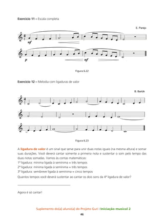 Suplemento do(a) aluno(a) do Projeto Guri Iniciação musical 2
46
Exercício 11 – Escala completa
Figura 6.22
Exercício 12 – Melodia com ligaduras de valor
Figura 6.23
A ligadura de valor é um sinal que serve para unir duas notas iguais (na mesma altura) e somar
suas durações. Você deverá cantar somente a primeira nota e sustentar o som pelo tempo das
duas notas somadas. Vamos às contas matemáticas:
1ª ligadura: mínima ligada à semínima = três tempos
2ª ligadura: mínima ligada à semínima = três tempos
3ª ligadura: semibreve ligada à semínima = cinco tempos
Quantos tempos você deverá sustentar ao cantar os dois sons da 4ª ligadura de valor?
__________________________________
Agora é só cantar!
´
 
