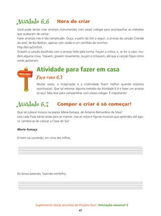 Suplemento do(a) aluno(a) do Projeto Guri Iniciação musical 2
47
Atividade 6.6 Hora de criar
Você pode tentar criar arranjos instrumentais com os(as) colegas para acompanhar as melodias
que acabaram de cantar.
Fazer arranjos não é tão complicado. Ouça, a partir do link a seguir, o arranjo da canção Ciranda
do anel, de Bia Bedran, apenas com violão e um carrilhão de sininhos:
http://bit.ly/2JVSViL
Gravem a canção escolhida com o arranjo feito pela turma. Façam a crítica, e, se for o caso, mu-
dem alguma coisa. Toquem, gravem novamente, ouçam e critiquem, até que a canção fique como
vocês gostariam.
Atividade para fazer em casa
Para casa 6.1
Muitas vezes, a imaginação e a criatividade fluem melhor quando estamos
sozinhos(as). Que tal retomar alguma melodia da Atividade 6.4 e fazer um arranjo
só seu? Mas leve para compartilhar com os(as) colegas. É importante!
Atividade 6.7 Compor e criar é só começar!
Que tal colocar música na poesia Maria-fumaça, de Antonio Bernardino da Silva?
Leia cada frase várias vezes para se inspirar. Use as notas e figuras musicais que aprendeu até ago-
ra. Lembre-se de colocar a Clave de Sol!
Maria-fumaça
O trem sai correndo, em cima dos trilhos,
Os ferros batendo, fazendo estribilho,
Para casa
 