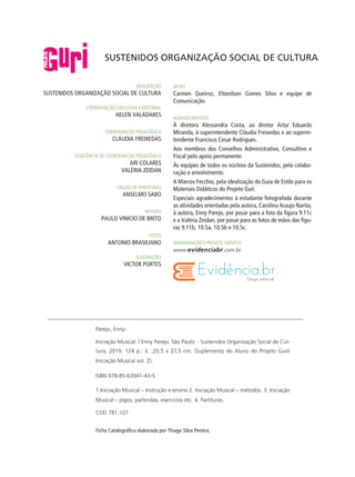 Parejo, Enny-
Iniciação Musical: / Enny Parejo. São Paulo: : Sustenidos Organização Social de Cul-
tura, 2019. 124 p.: il. ;20,5 x 27,5 cm. (Suplemento do Aluno do Projeto Guri/
Iniciação Musical vol. 2).
ISBN 978-85-63941-43-5
1.Iniciação Musical – Instrução e ensino 2. Iniciação Musical – métodos. 3. Iniciação
Musical – jogos, parlendas, exercícios etc. 4. Partituras.
CDD 781.107
Ficha Catalográfica elaborada por Thiago Silva Pereira.
idealização
Sustenidos Organização Social de Cultura
coordenação executiva e editorial
HELEN VALADARES
coordenação pedagógica
Cláudia Freixedas
assistência de coordenação pedagógica
Ari Colares
valéria zeidan
edição de partituras
Anselmo sabo
revisão
Paulo Vinicio de brito
fotos
Antonio brasiliano
ilustrações
Victor Portes
APOIO
Carmen Queiroz, Eltonilson Gomes Silva e equipe de
Comunicação.
AGRADECIMENTOS
À diretora Alessandra Costa, ao diretor Artur Eduardo
Miranda, à superintendente Cláudia Freixedas e ao superin-
tendente Francisco Cesar Rodrigues.
Aos membros dos Conselhos Administrativo, Consultivo e
Fiscal pelo apoio permanente.
Às equipes de todos os núcleos da Sustenidos, pela colabo-
ração e envolvimento.
A Marcos Fecchio, pela idealização do Guia de Estilo para os
Materiais Didáticos do Projeto Guri.
Especiais agradecimentos à estudante fotografada durante
as atividades orientadas pela autora, Carolina Araujo Narita;
à autora, Enny Parejo, por posar para a foto da figura 9.11c
e a Valéria Zeidan, por posar para as fotos de mãos das figu-
ras 9.11b, 10.5a, 10.5b e 10.5c.
Diagramação e projeto gráfico
www.evidenciabr.com.br
SUSTENIDOS ORGANIZAÇÃO SOCIAL DE CULTURA
 