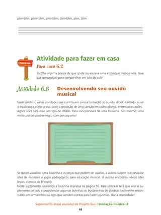 Suplemento do(a) aluno(a) do Projeto Guri Iniciação musical 2
48
plim-blim, plim- blim, plim-blim, plim-blim, plim, blim
Atividade para fazer em casa
Para casa 6.2
Escolha alguma poesia de que goste ou escreva uma e coloque música nela. Leve
sua composição para compartilhar em sala de aula!
Atividade 6.8 Desenvolvendo seu ouvido
musical
Você tem feito várias atividades que contribuem para a formação do ouvido: ditado cantado, ouvir
a escala para afinar a voz, ouvir a gravação de uma canção em outro idioma, entre outras ações.
Agora você fará mais um tipo de ditado. Para isso precisará de uma lousinha. Isso mesmo, uma
miniatura de quadro-negro com pentagrama!
Se quiser visualizar uma lousinha e as peças que podem ser usadas, a autora sugere que pesquise
sites de materiais e jogos pedagógicos para educação musical. A autora encontrou vários sites
legais, como o da Brinqtoc.
Neste suplemento, usaremos a lousinha impressa na página 50. Para utilizá-la terá que virar o su-
plemento de lado e providenciar algumas bolinhas ou botõezinhos de plástico, facilmente encon-
trados em armarinhos ou lojas que vendem contas para fazer bijuterias. Use a criatividade!
Para casa
 