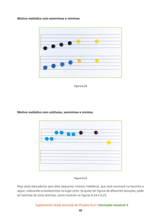 Suplemento do(a) aluno(a) do Projeto Guri Iniciação musical 2
49
Motivo melódico com semínimas e mínimas
Figura 6.24
Motivo melódico com colcheias, semínimas e mínima
Figura 6.25
Peça ao(à) educador(a) para ditar pequenos motivos melódicos, que você escreverá na lousinha a
seguir, colocando os botõezinhos no lugar certo. Se quiser ter figuras de diferentes durações, pode
ter bolinhas de cores distintas, como mostram as figuras 6.24 e 6.25.
 