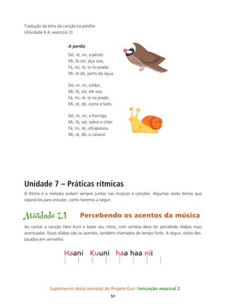 Suplemento do(a) aluno(a) do Projeto Guri Iniciação musical 2
51
Tradução da letra da canção La perdrix
(Atividade 6.4, exercício 3)
A perdiz
Dó, ré, mi, a perdiz
Mi, fá sol, alça voo,
Fá, mi, ré, lá no prado
Mi, ré dó, perto da água.
Dó, ré, mi, colibri,
Mi, fá, sol, ele voa,
Fá, mi, ré, lá no prado
Mi, ré, dó, como é belo.
Dó, ré, mi, a formiga
Mi, fá, sol, sobre o chão
Fá, mi, ré, ultrapassou
Mi, ré, dó, o caracol.
Unidade 7 – Práticas rítmicas
O Ritmo e a melodia andam sempre juntos nas músicas e canções. Algumas vezes temos que
separá-los para estudar, como faremos a seguir.
Atividade 7.1	 Percebendo os acentos da música
Ao cantar a canção Hani Kuni e bater seu ritmo, com certeza deve ter percebido sílabas mais
acentuadas. Essas sílabas são os acentos, também chamados de tempo forte. A seguir, estão des-
tacados em vermelho.
 
