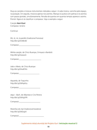 Suplemento do(a) aluno(a) do Projeto Guri Iniciação musical 2
55
Ouça as canções e músicas instrumentais indicadas a seguir. A cada música, caminhe pelo espaço,
na pulsação. Em seguida, mova-se apenas nos acentos. Marque os pulsos com palmas e os acentos
com passos grandes, simultaneamente. Perceba de quantos em quantos tempos aparece o acento.
Pronto! Agora é só classificar o compasso. Veja o exemplo a seguir.
Canção Hani Kuni
Compasso: binário
Continue:
Dó, ré, mi, la perdrix (tradicional francesa)
http://bit.ly/2VABrdO
Compasso:_______________________
Minha canção, de Chico Buarque, Enriquez e Bardotti
http://bit.ly/2JwwssS
Compasso:________________________
João e Maria, de Chico Buarque
http://bit.ly/2Hw874n
Compasso:______________________
Aquarela, de Toquinho
http://bit.ly/2WhpkXu
Compasso:_______________________
Jequi – Bach, de Albanese e Ciro Pereira
http://bit.ly/2WXgVFR
Compasso:_______________________
Peixinhos do mar (tradicional brasileira)
http://bit.ly/2WZsgVI
Compasso:___________________________
 