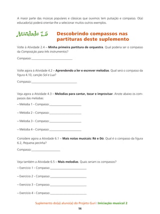 Suplemento do(a) aluno(a) do Projeto Guri Iniciação musical 2
56
A maior parte das músicas populares e clássicas que ouvimos tem pulsação e compasso. O(a)
educador(a) poderá orientar-lhe a selecionar muitos outros exemplos.
Atividade 7.5	 Descobrindo compassos nas 		
				partituras deste suplemento
Volte à Atividade 2.4 – Minha primeira partitura de orquestra. Qual poderia ser o compasso
da Composição para três instrumentos?
Compasso:___________________________
Volte agora à Atividade 4.2 – Aprendendo a ler e escrever melodias. Qual será o compasso da
figura 4.10, canção Sol e Lua?
Compasso:______________________________
Veja agora a Atividade 4.3 – Melodias para cantar, tocar e improvisar. Anote abaixo os com-
passos das melodias:
– Melodia 1 - Compasso:_____________________
– Melodia 2 - Compasso:_____________________
– Melodia 3 - Compasso:_____________________
– Melodia 4 - Compasso:_____________________
Considere agora a Atividade 6.1 – Mais notas musicais: Ré e Dó. Qual é o compasso da figura
6.2, Pequena pecinha?
Compasso:___________________
Veja também a Atividade 6.5 – Mais melodias. Quais seriam os compassos?
– Exercício 1 - Compasso:________________________
– Exercício 2 - Compasso:________________________
– Exercicio 3 - Compasso:________________________
– Exercício 4 - Compasso:________________________
 