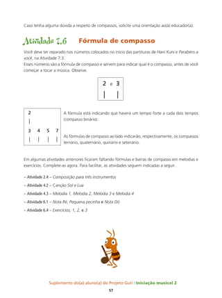 Suplemento do(a) aluno(a) do Projeto Guri Iniciação musical 2
57
Caso tenha alguma dúvida a respeito de compassos, solicite uma orientação ao(à) educador(a).
Atividade 7.6	 Fórmula de compasso
Você deve ter reparado nos números colocados no início das partituras de Hani Kuni e Parabéns a
você, na Atividade 7.3.
Esses números são a fórmula de compasso e servem para indicar qual é o compasso, antes de você
começar a tocar a música. Observe.
A fórmula está indicando que haverá um tempo forte a cada dois tempos
(compasso binário).
As fórmulas de compasso ao lado indicarão, respectivamente, os compassos
ternário, quaternário, quinário e setenário.
Em algumas atividades anteriores ficaram faltando fórmulas e barras de compasso em melodias e
exercícios. Complete-as agora. Para facilitar, as atividades seguem indicadas a seguir.
– Atividade 2.4 – Composição para três instrumentos
– Atividade 4.2 – Canção Sol e Lua
– Atividade 4.3 – Melodia 1, Melodia 2, Melodia 3 e Melodia 4
– Atividade 6.1 – Nota Ré, Pequena pecinha e Nota Dó	
– Atividade 6.4 – Exercícios, 1, 2, e 3
 