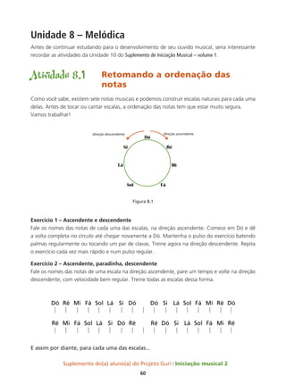 Suplemento do(a) aluno(a) do Projeto Guri Iniciação musical 2
60
Unidade 8 – Melódica
Antes de continuar estudando para o desenvolvimento de seu ouvido musical, seria interessante
recordar as atividades da Unidade 10 do Suplemento de Iniciação Musical – volume 1.
Atividade 8.1	 Retomando a ordenação das 		
				notas
Como você sabe, existem sete notas musicais e podemos construir escalas naturais para cada uma
delas. Antes de tocar ou cantar escalas, a ordenação das notas tem que estar muito segura.
Vamos trabalhar!
Figura 8.1
Exercício 1 – Ascendente e descendente
Fale os nomes das notas de cada uma das escalas, na direção ascendente. Comece em Dó e dê
a volta completa no círculo até chegar novamente a Dó. Mantenha o pulso do exercício batendo
palmas regularmente ou tocando um par de clavas. Treine agora na direção descendente. Repita
o exercício cada vez mais rápido e num pulso regular.
Exercício 2 – Ascendente, paradinha, descendente
Fale os nomes das notas de uma escala na direção ascendente, pare um tempo e volte na direção
descendente, com velocidade bem regular. Treine todas as escalas dessa forma.
E assim por diante, para cada uma das escalas...
 