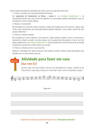Suplemento do(a) aluno(a) do Projeto Guri Iniciação musical 2
63
Solicite ao(à) educador(a) a gentileza de treinar você nos seguintes exercícios:
1. Entoar as escalas com acompanhamento de piano:
No Suplemento de Fundamentos da música – volume 2, na atividade Complementar 1, os
acompanhamentos para este exercício poderão ser encontrados pelo(a) educador(a), que vai
acompanhar você e os(as) colegas.
2. Realizar a manossolfa:
Na Atividade 6.2 você tem todos os gestos criados por Kodály para este exercício. Agora será
muito mais interessante, pois o(a) educador(a) poderá trabalhar o seu ouvido a partir de sete
escalas diferentes!
3. Praticar o ditado cantado:
Na Atividade 6.3 você trabalhou este exercício. Agora poderá ampliar muito o treinamento,
realizando o ditado cantado, nas sete escalas, com a ajuda do(a) educador(a), é claro. Ao final
deste suplemento, na atividade Complementar 3, o(a) educador(a) encontrará exercícios de ditado
cantado para ajudar-lhe a desenvolver seu ouvido.
4. Praticar o ditado escrito na sua lousinha:
Observe a Atividade 6.8. Neste exercício você poderá também solicitar ao(à) educador(a) que
trabalhe com as sete escalas naturais.
Atividade para fazer em casa
Para casa 8.2
Escreva cada uma das escalas naturais nos pentagramas a seguir. Lembre-se da
Clave de Sol. Logo após, escreva os nomes das notas, como no exemplo a seguir:
Figura 8.4
 Dó Ré Mi Fá Sol Lá Si Dó Dó Si Lá Sol Fá Mi Ré Dó
               
Para casa
 