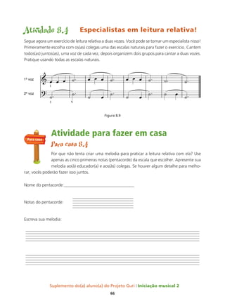 Suplemento do(a) aluno(a) do Projeto Guri Iniciação musical 2
66
Atividade 8.4 Especialistas em leitura relativa!
Segue agora um exercício de leitura relativa a duas vozes. Você pode se tornar um especialista nisso!
Primeiramente escolha com os(as) colegas uma das escalas naturais para fazer o exercício. Cantem
todos(as) juntos(as), uma voz de cada vez, depois organizem dois grupos para cantar a duas vozes.
Pratique usando todas as escalas naturais.
Figura 8.9
Atividade para fazer em casa
Para casa 8.4
Por que não tenta criar uma melodia para praticar a leitura relativa com ela? Use
apenas as cinco primeiras notas (pentacorde) da escala que escolher. Apresente sua
melodia ao(à) educador(a) e aos(às) colegas. Se houver algum detalhe para melho-
rar, vocês poderão fazer isso juntos.
Nome do pentacorde:_________________________________
Notas do pentacorde:
Escreva sua melodia:
Para casa
 