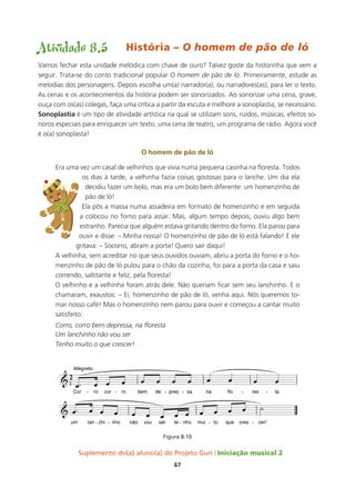 Suplemento do(a) aluno(a) do Projeto Guri Iniciação musical 2
67
Atividade 8.5 História – O homem de pão de ló
Vamos fechar esta unidade melódica com chave de ouro? Talvez goste da historinha que vem a
seguir. Trata-se do conto tradicional popular O homem de pão de ló. Primeiramente, estude as
melodias dos personagens. Depois escolha um(a) narrador(a), ou narradores(as), para ler o texto.
As cenas e os acontecimentos da história podem ser sonorizados. Ao sonorizar uma cena, grave,
ouça com os(as) colegas, faça uma crítica a partir da escuta e melhore a sonoplastia, se necessário.
sonoplastia é um tipo de atividade artística na qual se utilizam sons, ruídos, músicas, efeitos so-
noros especiais para enriquecer um texto, uma cena de teatro, um programa de rádio. Agora você
é o(a) sonoplasta!
o homem de pão de ló
Era uma vez um casal de velhinhos que vivia numa pequena casinha na floresta. Todos
os dias à tarde, a velhinha fazia coisas gostosas para o lanche. Um dia ela
decidiu fazer um bolo, mas era um bolo bem diferente: um homenzinho de
pão de ló!
Ela pôs a massa numa assadeira em formato de homenzinho e em seguida
a colocou no forno para assar. Mas, algum tempo depois, ouviu algo bem
estranho. Parecia que alguém estava gritando dentro do forno. Ela parou para
ouvir e disse: – Minha nossa! O homenzinho de pão de ló está falando! E ele
gritava: – Socorro, abram a porta! Quero sair daqui!
A velhinha, sem acreditar no que seus ouvidos ouviam, abriu a porta do forno e o ho-
menzinho de pão de ló pulou para o chão da cozinha, foi para a porta da casa e saiu
correndo, saltitante e feliz, pela floresta!
O velhinho e a velhinha foram atrás dele. Não queriam ficar sem seu lanchinho. E o
chamaram, exaustos: – Ei, homenzinho de pão de ló, venha aqui. Nós queremos to-
mar nosso café! Mas o homenzinho nem parou para ouvir e começou a cantar muito
satisfeito:
Corro, corro bem depressa, na floresta
Um lanchinho não vou ser
Tenho muito o que crescer!
Figura 8.10
 