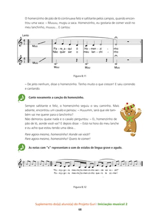 Suplemento do(a) aluno(a) do Projeto Guri Iniciação musical 2
68
O homenzinho de pão de ló continuava feliz e saltitante pelos campos, quando encon-
trou uma vaca: – Muuuu, mugiu a vaca. Homenzinho, eu gostaria de comer você no
meu lanchinho, muuuu... E cantou:
Figura 8.11
– De jeito nenhum, disse o homenzinho. Tenho muito o que crescer! E saiu correndo
e cantando.
5 Cante novamente a canção do homenzinho.
Sempre saltitante e feliz, o homenzinho seguiu o seu caminho. Mais
adiante, encontrou um cavalo e pensou: – Huuumm, será que ele tam-
bém vai me querer para o lanchinho?
Não demorou quase nada e o cavalo perguntou: – Ei, homenzinho de
pão de ló, aonde você vai? E depois disse: – Está na hora do meu lanche
e eu acho que estou tendo uma ideia...
Pare agora mesmo, homenzinho! Aonde vai você?
Pare agora mesmo, homenzinho! Quero te comer!
5 As notas com “x” representam o som de estalos de língua grave e agudo.
Figura 8.12
 