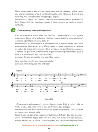 Suplemento do(a) aluno(a) do Projeto Guri Iniciação musical 2
69
Mas o homenzinho de pão de ló nem queria saber qual era a ideia do cavalo e come-
çou a correr mais rápido ainda. O cavalo galopou atrás dele, não queria desistir de seu
lanchinho, mas ficou cansado e não conseguiu pegá-lo!
O homenzinho de pão de ló estava começando a ficar convencido de que era o bo-
linho de pão de ló mais esperto do mundo! E, assim, seguiu o seu caminho, sempre
cantando...
5 Cante novamente a canção do homenzinho.
Cada vez mais feliz e orgulhoso de suas façanhas, o homenzinho encontrou alguém
mais esperto do que ele: uma faminta e traiçoeira raposa. Adivinha o que aconteceu?
A faminta raposa também queria comê-lo!
O homenzinho era muito esperto e, percebendo que estava em perigo, nem parou
para conversar. Correu mais ainda. Mas a raposa era ainda mais rápida e conhecia
os atalhos da floresta como ninguém. Ela o perseguiu, até que chegaram, exaustos,
à beira de um grande rio. O homenzinho de pão de ló olhou para um lado e outro e
disse: – Ai, meu Deus! E agora, o que eu faço?
A rápida e faminta raposa tinha uma sugestão e cantou:
Para, para, homenzinho, que eu posso te ajudar.
Salta para o meu nariz para o rio atravessar.
Figura 8.13
– Posso ajudá-lo a atravessar o rio, pequeno homem de pão de ló. Se preferir, suba na
minha cauda, posso nadar e levá-lo para o outro lado, disse a raposa.
O homenzinho ficou muito desconfiado. Mas o que ele poderia fazer? Subiu na cauda
da raposa e esta pôs-se a nadar.
Pouco depois, ela, com ar de trapaceira, mas tentando disfarçar, disse para o homen-
zinho: – Homenzinho de pão de ló, você está amassando o meu lindo pelo da cauda.
Por que não vem para as minhas costas? Um pouco mais confortável, ele pulou para as
3
Pa
Sal
Moderato
ra
ta
-
-
pa
pa
ra
ra_o
-
-
ho
meu
men
na
- zi
riz
-
-
nho
-
au
que
pa
eu
ra_o
-
pos
rio
so
a
- te_a
tra
-
ju
ves
-
-
dar
sar
-
-
auu
& 
U
~~~~~~~~~~
&
U
~~~~~~~~~~
˙ œ ˙ œ ˙ œ œ ˙
˙ œ ˙ œ ˙ œ ˙™
 