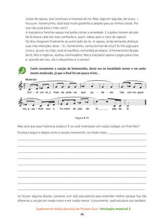 Suplemento do(a) aluno(a) do Projeto Guri Iniciação musical 2
70
costas da raposa, que continuou a travessia do rio. Mas, logo em seguida, ele ouviu: –
Huuuum, homenzinho, você está muito gordinho e pesado para as minhas costas. Por
que não pula para o meu nariz?
A traiçoeira e faminta raposa mal podia conter a ansiedade. E o pobre homem de pão
de ló estava cada vez mais confiante e, assim, saltou para o nariz da raposa!
Os dois chegaram finalmente ao outro lado do rio. A raposa, ainda tentando disfarçar
suas más intenções, disse: – Ei, homenzinho, vamos brincar de circo? Eu lhe jogo para
cima e, ao cair no chão, você se equilibra, numa bela acrobacia. O homenzinho de pão
de ló, feliz e ingênuo, aceitou a brincadeira. Mas a traiçoeira raposa o jogou para cima
e, quando ele caiu, ela o abocanhou e o comeu!
5 	
Cante novamente a canção do homenzinho, desta vez na tonalidade menor e em anda-
mento moderado, já que o final foi um pouco triste...
Figura 8.14
Mas será que essa história já acabou? E se você inventasse com os(as) colegas um final feliz?
Escreva a seguir e depois cante a canção novamente, no modo maior:_________________________
__________________________________________________________________________________
__________________________________________________________________________________
__________________________________________________________________________________
__________________________________________________________________________________
__________________________________________________________________________________
__________________________________________________________________________________
__________________________________________________________________________________
__________________________________________________________________________________
__________________________________________________________________________________
Se houver alguma dúvida, converse com o(a) educador(a) para entender melhor porque fica tão
diferente a canção em modo maior e em modo menor. Futuramente, você estudará isso também.
 