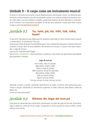 Suplemento do(a) aluno(a) do Projeto Guri Iniciação musical 2
71
Unidade 9 – O corpo como um instrumento musical
O corpo é o primeiro instrumento musical disponível para você estudar música. As diferentes par-
tes de seu corpo produzem sons tão interessantes quanto uma autêntica bateria de escola de sam-
ba. Além disso, sua voz completa o trabalho, produzindo dezenas de sons diferentes e cantando!
O ser humano é um instrumento completo! O uso de sons corporais e vocais para fazer música
recebe o nome de percussão corporal.
Atividade 9.1	 Tu, tum, pá, ká, tchi, tak, taka, 		
				bum!
O que será? São algumas das sílabas que lhe ajudarão a aprender os ritmos da percussão corporal
e memorizá-los. A começar por Tum, pá.
Você já ouviu falar do grupo musical Barbatuques? Seus integrantes pesquisam o tempo todo sons
corporais e vocais. Num de seus trabalhos, eles ensinam às crianças, e a quem mais quiser apren-
der, o Jogo do tum pá.
Veja no link: http://bit.ly/2YC5pQo
Na Atividade Complementar 2 você encontrará a partitura, caso precise da ajuda do(a) educador(a)
para aprender a melodia.
Jogo do tum pá
Pé no chão, mão no coração,
Bate palma, estalo o dedo,
Brinca o jogo da canção.
Mão na perna, um pé de cada lado,
Bate palma, estala o dedo,
Tudo ao mesmo tempo,
Agora corre pro refrão:
Tum pá, tum pá, tum pá, tum pá, tum pá
Aprenda a cantar a canção, assistindo atentamente ao vídeo. Encontre um(a) parceiro(a) para
cantar a canção, realizando os movimentos sugeridos no vídeo: bate pé, bate palma, estalo de
dedo, etc.
Cante com o(a) parceiro(a)!
Atividade 9.2	 Ritmos do Jogo do tum pá
Você deve ter observado dois ritmos bem interessantes no vídeo do Jogo do tum pá. O primeiro,
logo na abertura, antes de iniciar o jogo. O segundo, ao final, quando se canta o refrão. Vamos
praticar esses ritmos:
 