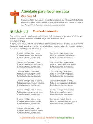 Suplemento do(a) aluno(a) do Projeto Guri Iniciação musical 2
74
Atividade para fazer em casa
Para casa 9.1
Procure conhecer mais sobre o grupo Barbatuques e seu interessante trabalho de
percussão corporal. Assista a todos os vídeos que encontrar na internet do espetá-
culo Tum pá. Tente fazer com eles as atividades propostas.
Atividade 9.3 Tumbalacatumba
Para conhecer esta divertida brincadeira tradicional do Brasil, ouça uma gravação no link a seguir,
apresentada no livro de Viviane Beineke e Sérgio Paulo Ribeiro de Freitas:
http://bit.ly/2HFNgui
A seguir, outra versão, extraída do livro Rodas e brincadeiras cantadas, de Celso Pan e Jacqueline
Baumgratz. Você poderá representar com os(as) colegas todas as ações das caveiras, enquanto
ouve o texto narrado pelo(a) educador(a):
Quando o relógio bate à uma,
Todas as caveiras saem da tumba
Tumbalacatumba, tumbalacatá.
Quando o relógio bate às duas,
Todas as caveiras pintam as unhas.
Tumbalacatumba, tumbalacatá.
Quanto o relógio bate às três,
Todas as caveiras jogam xadrez.
Tumbalacatumba, tumbalacatá.
Quando o relógio bate às quatro,
Todas as caveiras amarram o sapato.
Tumbalacatumba, tumbalacatá.
Quando o relógio bate às cinco,
Todas as caveiras apertam o cinto.
Tumbalacatumba, tumbalacatá.
Quando o relógio bate às seis,
Todas as caveiras imitam chinês.
Tumbalacatumba, tumbalacatá.
Quando o relógio bate às sete,
Todas as caveiras mascam chiclete.
Tumbalacatumba, tumbalacatá.
Quando o relógio bate às oito,
Todas as caveiras comem biscoito.
Tumbalacatumba, tumbalacatá.
Quando o relógio bate às nove,
Todas as caveiras descem e sobem.
Tumbalacatumba, tumbalacatá.
Quando o relógio bate às dez.
Todas as caveiras fritam pastéis.
Tumbalacatumba, tumbalacatá.
Quando relógio bates às onze,
Todas as caveiras andam de bonde.
Tumbalacatumba, tumbalacatá.
Quando o relógio bates às doze,
Todas as caveiras fazem pose.
Tumbalacatumba, tumbalacatá.
Quando relógio bate à uma,
Todas as caveiras voltam pra tumba.
Tumbalacatumba, tumbalacatá.
Para casa
 