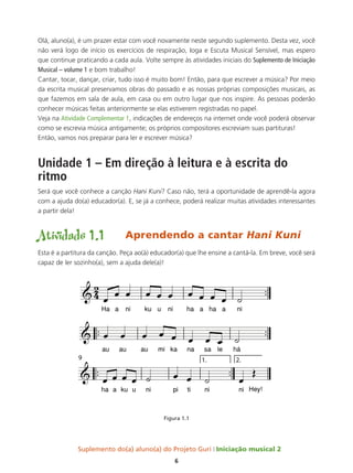Suplemento do(a) aluno(a) do Projeto Guri Iniciação musical 2
6
™™
Ha a ni ku u ni ha a ha a ni
™™ ™™
au au au mi ka na sa le há
™™ ™™
ha a ku u ni pi ti ni ni Hey!
1. 2.
9
2
4
&
&
&
œ œ œ œ œ œ œ œ œ œ ˙
œ œ œ œ œ œ œ œ ˙
œ œ œ œ ˙ œ œ ˙ œ
Œ
Olá, aluno(a), é um prazer estar com você novamente neste segundo suplemento. Desta vez, você
não verá logo de início os exercícios de respiração, Ioga e Escuta Musical Sensível, mas espero
que continue praticando a cada aula. Volte sempre às atividades iniciais do Suplemento de Iniciação
Musical – volume 1 e bom trabalho!
Cantar, tocar, dançar, criar, tudo isso é muito bom! Então, para que escrever a música? Por meio
da escrita musical preservamos obras do passado e as nossas próprias composições musicais, as
que fazemos em sala de aula, em casa ou em outro lugar que nos inspire. As pessoas poderão
conhecer músicas feitas anteriormente se elas estiverem registradas no papel.
Veja na Atividade Complementar 1, indicações de endereços na internet onde você poderá observar
como se escrevia música antigamente; os próprios compositores escreviam suas partituras!
Então, vamos nos preparar para ler e escrever música?
Unidade 1 – Em direção à leitura e à escrita do
ritmo
Será que você conhece a canção Hani Kuni? Caso não, terá a oportunidade de aprendê-la agora
com a ajuda do(a) educador(a). E, se já a conhece, poderá realizar muitas atividades interessantes
a partir dela!
Atividade 1.1	 Aprendendo a cantar Hani Kuni
Esta é a partitura da canção. Peça ao(à) educador(a) que lhe ensine a cantá-la. Em breve, você será
capaz de ler sozinho(a), sem a ajuda dele(a)!
Figura 1.1
 