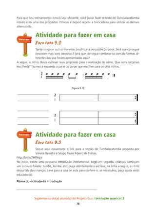 Suplemento do(a) aluno(a) do Projeto Guri Iniciação musical 2
78
Para que seu treinamento rítmico seja eficiente, você pode fazer o texto de Tumbalacatumba
inteiro com uma das propostas rítmicas e depois repetir a brincadeira para utilizar as demais
alternativas.
Atividade para fazer em casa
Para casa 9.2
Tente imaginar outras maneiras de utilizar a percussão corporal. Será que consegue
descobrir mais sons corporais? Será que consegue combinar os sons de formas di-
ferentes das que foram apresentadas aqui?
A seguir, o ritmo. Basta escrever suas propostas para a realização do ritmo. Que sons corporais
escolheria? Escreva à esquerda a parte do corpo que escolher para os seus ritmos.
Figura 9.10
Atividade para fazer em casa
Para casa 9.3
Seque aqui novamente o link para a versão de Tumbalacatumba proposta por
Viviane Beineke e Sérgio Paulo Ribeiro de Freitas:
http://bit.ly/2HFNgui
No início, existe uma pequena introdução instrumental. Logo em seguida, crianças começam
um ostinato falado: tumba, tumba, etc. Ouça atentamente e escreva, na linha a seguir, o ritmo
dessa fala das crianças. Leve para a sala de aula para conferir e, se necessário, peça ajuda ao(à)
educador(a).
ritmo do ostinato da introdução
______________________________________________________
Para casa
Para casa
 