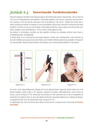 Suplemento do(a) aluno(a) do Projeto Guri Iniciação musical 2
79
Atividade 9.4	 Sonorizando Tumbalacatumba
Esta brincadeira é também chamada por alguns de História da caveira. Apavorante, não é? Que tal
criar uma introdução para a brincadeira? Você pode explorar sons vocais, corporais, de instrumen-
tos musicais e sons da sala de aula para criar uma abertura “de terror”. Depois de criá-la, leia o
texto, estrofe por estrofe, e imagine os sons que poderia utilizar para sonorizar momentos do texto
também. Comece a criar sua sonorização. Grave alguns trechos, ouça e faça uma crítica junto com
os(as) colegas e o(a) educador(a) e, se for o caso, mude alguma coisa.
Ao realizar a brincadeira, escolha um dos padrões rítmicos da atividade anterior para fazer o
Tumbalacatumba, tumbalacatá.
A flauta doce é um instrumento que pode produzir muitos sons interessantes, não somente os
sons de melodias aos quais está acostumado, mas também efeitos especiais que podem enriquecer
sua sonorização. Muitos desses efeitos são obtidos com a flauta desmontada em três partes:
	 Figura 9.11 a			 Figura 9.11 b			 Figura 9.11 c	
Se você e mais alguns(algumas) colegas de turma desmontarem algumas flautas doces em três
partes (cabeça, corpo e pé) e, em seguida, rasparem as partes, delicadamente, umas contra as
outras, como na figura 9.11b, verão que isso produz um som parecido com o de um esqueleto se
mexendo! Se explorar bem os sons da cabeça da flauta e da janela (abertura na cabeça da flauta),
conseguirão fazer sons de fantasmas! (veja na figura 9.11c).
A exploração dos sons da flauta doce dessa forma pouco convencional é chamada de técnica
estendida.
 