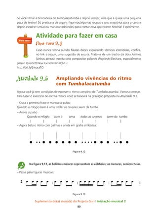 Suplemento do(a) aluno(a) do Projeto Guri Iniciação musical 2
80
Se você filmar a brincadeira do Tumbalacatumba e depois assistir, verá que é quase uma pequena
peça de teatro! Só precisaria de alguns figurinos/algumas roupas e uns acessórios para a cena e
depois escolher um(a) ou mais narradores(as) para contar essa apavorante história! Experimente.
Atividade para fazer em casa
Para casa 9.4
Caso nunca tenha ouvido flautas doces explorando técnicas estendidas, confira,
no link a seguir, uma sugestão de escuta. Trata-se de um trecho da obra Airlines
(Linhas aéreas), escrita pelo compositor polonês Wojciech Blecharz, especialmente
para o Quartett New Generation (QNG):
http://bit.ly/2wcxaTO
Atividade 9.5 Ampliando vivências do ritmo
com Tumbalacatumba
Agora você já tem condições de escrever o ritmo completo de Tumbalacatumba. Vamos começar.
Para fazer o exercício de escrita rítmica você se baseará na gravação proposta na Atividade 9.3.
– Ouça a primeira frase e marque o pulso:
Quando o relógio bate à uma, todas as caveiras saem da tumba
– Anote o pulso
Quando o relógio bate à uma, todas as caveiras saem da tumba
| | | | | | | |
– Agora bata o ritmo com palmas e anote em grafia simbólica:
Figura 9.12
5 Na figura 9.12, as bolinhas maiores representam as colcheias; as menores, semicolcheias.
– Passe para figuras musicais:
Figura 9.13
Para casa
 