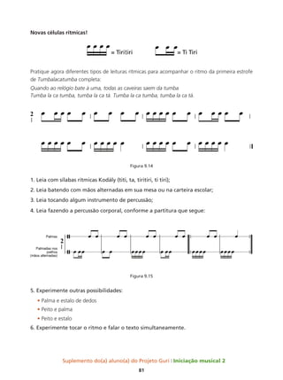 Suplemento do(a) aluno(a) do Projeto Guri Iniciação musical 2
81
Novas células rítmicas!
Pratique agora diferentes tipos de leituras rítmicas para acompanhar o ritmo da primeira estrofe
de Tumbalacatumba completa:
Quando ao relógio bate à uma, todas as caveiras saem da tumba
Tumba la ca tumba, tumba la ca tá. Tumba la ca tumba, tumba la ca tá.
Figura 9.14
1. Leia com sílabas rítmicas Kodály (titi, ta, tiritiri, ti tiri);
2. Leia batendo com mãos alternadas em sua mesa ou na carteira escolar;
3. Leia tocando algum instrumento de percussão;
4. Leia fazendo a percussão corporal, conforme a partitura que segue:
Figura 9.15
5. Experimente outras possibilidades:
• Palma e estalo de dedos
• Peito e palma
• Peito e estalo
6. Experimente tocar o ritmo e falar o texto simultaneamente.
 