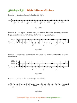Suplemento do(a) aluno(a) do Projeto Guri Iniciação musical 2
82
Atividade 9.6	 Mais leituras rítmicas
Exercício 1 – Leia com sílabas rítmicas (ta, titi, ti tiri):
Figura 9.16
Exercício 2 – Leia agora o mesmo ritmo, de maneira dissociada: bater de pés/palmas.
Depois experimente: palma/estalo, peito/palma, barriga/estalo, etc.
Figura 9.17
Exercício 3 – Leia o ritmo dissociado em três partes. Crie outras possibilidades na percus-
são corporal:
Figura 9.18
Exercício 4 – Leia com sílabas rítmicas (ta, titi, tiritiri):
Figura 9.19
p
 