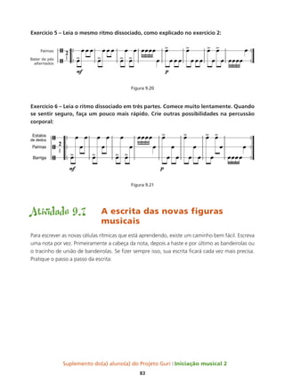 Suplemento do(a) aluno(a) do Projeto Guri Iniciação musical 2
83
Exercício 5 – Leia o mesmo ritmo dissociado, como explicado no exercício 2:
Figura 9.20
Exercício 6 – Leia o ritmo dissociado em três partes. Comece muito lentamente. Quando
se sentir seguro, faça um pouco mais rápido. Crie outras possibilidades na percussão
corporal:
Figura 9.21
Atividade 9.7	 A escrita das novas figuras 		
				musicais
Para escrever as novas células rítmicas que está aprendendo, existe um caminho bem fácil. Escreva
uma nota por vez. Primeiramente a cabeça da nota, depois a haste e por último as bandeirolas ou
o tracinho de união de bandeirolas. Se fizer sempre isso, sua escrita ficará cada vez mais precisa.
Pratique o passo a passo da escrita:
 