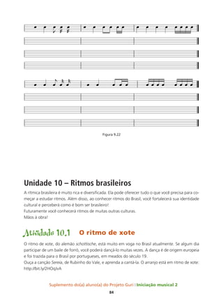 Suplemento do(a) aluno(a) do Projeto Guri Iniciação musical 2
84
Figura 9.22
Unidade 10 – Ritmos brasileiros
A rítmica brasileira é muito rica e diversificada. Ela pode oferecer tudo o que você precisa para co-
meçar a estudar ritmos. Além disso, ao conhecer ritmos do Brasil, você fortalecerá sua identidade
cultural e perceberá como é bom ser brasileiro!
Futuramente você conhecerá ritmos de muitas outras culturas.
Mãos à obra!
Atividade 10.1	 O ritmo de xote
O ritmo de xote, do alemão schottische, está muito em voga no Brasil atualmente. Se algum dia
participar de um baile de forró, você poderá dançá-lo muitas vezes. A dança é de origem europeia
e foi trazida para o Brasil por portugueses, em meados do século 19.
Ouça a canção Sereia, de Rubinho do Vale, e aprenda a cantá-la. O arranjo está em ritmo de xote:
http://bit.ly/2HOqJvA
 