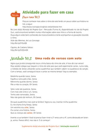 Suplemento do(a) aluno(a) do Projeto Guri Iniciação musical 2
86
Atividade para fazer em casa
Para casa 10.1
Procure conhecer mais sobre o ritmo de xote lendo um pouco sobre sua história no
link a seguir:
http://www.tvsinopse.kinghost.net/art/x/xote.htm
No Livro do(a) Aluno(a) do Projeto Guri - Percussão (Turma A), disponibilizado no site do Projeto
Guri, você encontrará também muitas informações sobre esse ritmo e a forma de tocá-lo.
Ouça alguns xotes bem conhecidos da música brasileira e tente acompanhar as gravações tocando
o ritmo.
Xote das Meninas, de Luiz Gonzaga:
http://bit.ly/2YEor8X
Cajuína, de Caetano Veloso:
http://bit.ly/2VQSm0K
Atividade 10.2 Uma roda de versos com xote
Agora que já está conseguindo tocar a linha básica do ritmo de xote, é hora de criar versos!
Peça aos(às) colegas que toquem o ritmo do xote para que você experimente cantar, numa roda,
a melodia de Sereia utilizando outras quadrinhas que também cabem na quadratura da canção.
Com o tempo, você conseguirá tocar e cantar ao mesmo tempo! Veja os exemplos:
Batatinha quando nasce, Sereia
Espalha a rama pelo chão, Sereia
Menininha quando dorme, Sereia
Põe a mão no coração, Oh Sereiá.
Sete e sete são quatorze, Sereia.
Com mais sete vinte e um, Sereia.
Tenho sete namorados, Sereia.
Mas não gosto de nenhum, Oh Sereiá.
De quais quadrinhas mais você se lembra? Agora eu vou inventar minha quadrinha:
Eu me chamo Enny Parejo, Sereia
Um versinho vou criar, Sereia.
Pra contar uma história, Sereia.
Que as crianças vão cantar, Oh Sereiá.
Invente a sua também! Você só precisa fazer rimar o 2º verso com o 4º, como destacado em laran-
ja, acima. Parece difícil, mas não é. É só começar!
Para casa
 