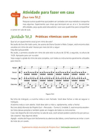 Suplemento do(a) aluno(a) do Projeto Guri Iniciação musical 2
87
Atividade para fazer em casa
Para casa 10.2
Pesquise outras quadrinhas que podem ser cantadas com essa melodia e componha
mais algumas. Experimente usar rimas que terminem em ar, er e ir. Se encontrar
dificuldades, peça ajuda ao(à) educador(a). Leve suas quadrinhas para compartilhar
e cantar em sala de aula.
Atividade 10.3 Práticas rítmicas com xote
Que tal um aquecimento vocal já em ritmo de xote?
No áudio do livro Por todo canto, de autoria de Diana Goulart e Malu Cooper, você encontra dois
vocalises em ritmo de xote! Acesse por meio do link a seguir:
http://bit.ly/2wanAAN
No áudio, o primeiro vocalise em ritmo de xote está na altura de 32’40; o segundo, na altura de
1h29. Aproveite para cair no xote!
Veja a seguir a grade do ritmo de xote completa, com todos os instrumentos geralmente utilizados
para tocá-lo:
Figura 10.3
Na linha do triângulo, a cruzinha indica o som fechado. Você deve fechar a mão ao segurar o
triângulo.
A bolinha indica o som aberto. Você deve abrir a mão e, rapidamente, voltar a fechar.
No Livro do(a) Aluno(a) do Projeto Guri – Percussão – Turma A, Unidade 3, você encontra excelen-
tes fotos dessas posições e também pode ver imagens de todos os instrumentos.
Caso não disponha de instrumentos na sala de aula, você sempre poderá substituí-los por percus-
são corporal. Veja algumas ideias:
Agogô – estalos de língua com fechamento ou abertura dos lábios, como fazemos ao imitar o som
do trote de um cavalo.
Para casa
 