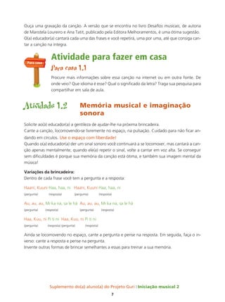 Suplemento do(a) aluno(a) do Projeto Guri Iniciação musical 2
7
Ouça uma gravação da canção. A versão que se encontra no livro Desafios musicais, de autoria
de Maristela Loureiro e Ana Tatit, publicado pela Editora Melhoramentos, é uma ótima sugestão.
O(a) educador(a) cantará cada uma das frases e você repetirá, uma por uma, até que consiga can-
tar a canção na íntegra.
Atividade para fazer em casa
Para casa 1.1
Procure mais informações sobre essa canção na internet ou em outra fonte. De
onde veio? Que idioma é esse? Qual o significado da letra? Traga sua pesquisa para
compartilhar em sala de aula.
Atividade 1.2 Memória musical e imaginação
sonora
Solicite ao(à) educador(a) a gentileza de ajudar-lhe na próxima brincadeira.
Cante a canção, locomovendo-se livremente no espaço, na pulsação. Cuidado para não ficar an-
dando em círculos. Use o espaço com liberdade!
Quando o(a) educador(a) der um sinal sonoro você continuará a se locomover, mas cantará a can-
ção apenas mentalmente; quando ele(a) repetir o sinal, volte a cantar em voz alta. Se conseguir
sem dificuldades é porque sua memória da canção está ótima, e também sua imagem mental da
música!
variações da brincadeira:
Dentro de cada frase você tem a pergunta e a resposta:
Haani, Kuuni Haa, haa, ni Haani, Kuuni Haa, haa, ni
(pergunta) (resposta) (pergunta) (resposta)
Au, au, au, Mi ka na, sa le há Au, au, au, Mi ka na, sa le há
(pergunta) (resposta) (pergunta) (resposta)
Haa, Kuu, ni Pi ti ni Haa, Kuu, ni Pi ti ni
(pergunta) (resposta) (pergunta) (resposta)
Ainda se locomovendo no espaço, cante a pergunta e pense na resposta. Em seguida, faça o in-
verso: cante a resposta e pense na pergunta.
Invente outras formas de brincar semelhantes a essas para treinar a sua memória.
Para casa
 