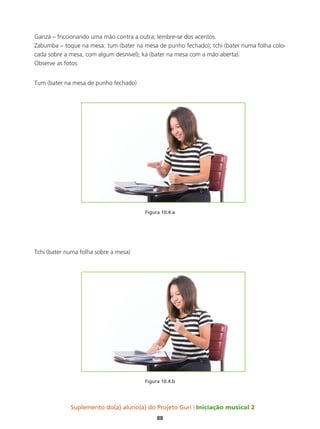 Suplemento do(a) aluno(a) do Projeto Guri Iniciação musical 2
88
Ganzá – friccionando uma mão contra a outra; lembre-se dos acentos.
Zabumba – toque na mesa: tum (bater na mesa de punho fechado); tchi (bater numa folha colo-
cada sobre a mesa, com algum desnível); ká (bater na mesa com a mão aberta).
Observe as fotos:
Tum (bater na mesa de punho fechado)
Figura 10.4.a
Tchi (bater numa folha sobre a mesa)
Figura 10.4.b
 