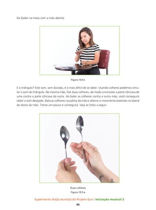 Suplemento do(a) aluno(a) do Projeto Guri Iniciação musical 2
89
Ká (bater na mesa com a mão aberta)
Figura 10.4.c
E o triângulo? Este som, sem dúvidas, é o mais difícil de se obter. Usando colheres podemos simu-
lar o som do triângulo. Na mesma mão, fixe duas colheres, de modo a encostar a parte côncava de
uma contra a parte côncava da outra. Ao bater as colheres contra a outra mão, você conseguirá
obter o som desejado. Bata as colheres na palma da mão e alterne o movimento batendo na lateral
do dorso da mão. Treine um pouco e conseguirá. Veja as fotos a seguir.
Duas colheres
Figura 10.5.a
 