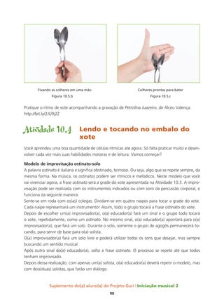 Suplemento do(a) aluno(a) do Projeto Guri Iniciação musical 2
90
	 Fixando as colheres em uma mão			 Colheres prontas para bater
		Figura 10.5.b				 Figura 10.5.c
Pratique o ritmo de xote acompanhando a gravação de Petrolina Juazeiro, de Alceu Valença:
http://bit.ly/2JU9j2Z
Atividade 10.4	 Lendo e tocando no embalo do 	
				xote
Você aprendeu uma boa quantidade de células rítmicas até agora. Só falta praticar muito e desen-
volver cada vez mais suas habilidades motoras e de leitura. Vamos começar?
Modelo de improvisação ostinato-solo
A palavra ostinato é italiana e significa obstinado, teimoso. Ou seja, algo que se repete sempre, da
mesma forma. Na música, os ostinatos podem ser rítmicos e melódicos. Neste modelo que você
vai vivenciar agora, a frase ostinato será a grade do xote apresentada na Atividade 10.3. A impro-
visação pode ser realizada com os instrumentos indicados ou com sons da percussão corporal, e
funciona da seguinte maneira:
Sente-se em roda com os(as) colegas. Dividam-se em quatro naipes para tocar a grade do xote.
Cada naipe representará um instrumento! Assim, todo o grupo tocará a frase ostinato do xote.
Depois de escolher um(a) improvisador(a), o(a) educador(a) fará um sinal e o grupo todo tocará
o xote, repetidamente, como um ostinato. No mesmo sinal, o(a) educador(a) apontará para o(a)
improvisador(a), que fará um solo. Durante o solo, somente o grupo de agogôs permanecerá to-
cando, para servir de base para o(a) solista.
O(a) improvisador(a) fará um solo livre e poderá utilizar todos os sons que desejar, mas sempre
buscando um sentido musical.
Após outro sinal do(a) educador(a), volta a frase ostinato. O processo se repete até que todos
tenham improvisado.
Depois dessa realização, com apenas um(a) solista, o(a) educador(a) deverá repetir o modelo, mas
com dois(duas) solistas, que farão um diálogo.
 