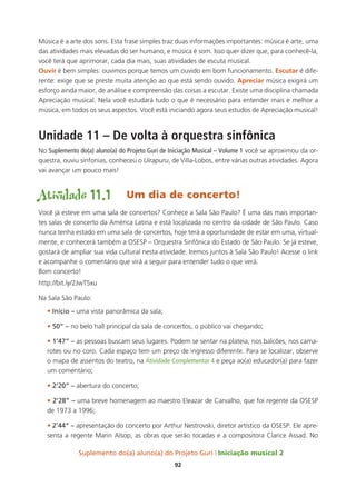 Suplemento do(a) aluno(a) do Projeto Guri Iniciação musical 2
92
Música é a arte dos sons. Esta frase simples traz duas informações importantes: música é arte, uma
das atividades mais elevadas do ser humano, e música é som. Isso quer dizer que, para conhecê-la,
você terá que aprimorar, cada dia mais, suas atividades de escuta musical.
Ouvir é bem simples: ouvimos porque temos um ouvido em bom funcionamento. Escutar é dife-
rente: exige que se preste muita atenção ao que está sendo ouvido. Apreciar música exigirá um
esforço ainda maior, de análise e compreensão das coisas a escutar. Existe uma disciplina chamada
Apreciação musical. Nela você estudará tudo o que é necessário para entender mais e melhor a
música, em todos os seus aspectos. Você está iniciando agora seus estudos de Apreciação musical!
Unidade 11 – De volta à orquestra sinfônica
No Suplemento do(a) aluno(a) do Projeto Guri de Iniciação Musical – Volume 1 você se aproximou da or-
questra, ouviu sinfonias, conheceu o Uirapuru, de Villa-Lobos, entre várias outras atividades. Agora
vai avançar um pouco mais!
Atividade 11.1	 Um dia de concerto!
Você já esteve em uma sala de concertos? Conhece a Sala São Paulo? É uma das mais importan-
tes salas de concerto da América Latina e está localizada no centro da cidade de São Paulo. Caso
nunca tenha estado em uma sala de concertos, hoje terá a oportunidade de estar em uma, virtual-
mente, e conhecerá também a OSESP – Orquestra Sinfônica do Estado de São Paulo. Se já esteve,
gostará de ampliar sua vida cultural nesta atividade. Iremos juntos à Sala São Paulo! Acesse o link
e acompanhe o comentário que virá a seguir para entender tudo o que verá.
Bom concerto!
http://bit.ly/2JwT5xu
Na Sala São Paulo:
• Início – uma vista panorâmica da sala;
• 50” – no belo hall principal da sala de concertos, o público vai chegando;
• 1’47” – as pessoas buscam seus lugares. Podem se sentar na plateia, nos balcões, nos cama-
rotes ou no coro. Cada espaço tem um preço de ingresso diferente. Para se localizar, observe
o mapa de assentos do teatro, na Atividade Complementar 4 e peça ao(a) educador(a) para fazer
um comentário;
• 2’20” – abertura do concerto;
• 2’28” – uma breve homenagem ao maestro Eleazar de Carvalho, que foi regente da OSESP
de 1973 a 1996;
• 2’44” – apresentação do concerto por Arthur Nestrovski, diretor artístico da OSESP. Ele apre-
senta a regente Marin Alsop, as obras que serão tocadas e a compositora Clarice Assad. No
 