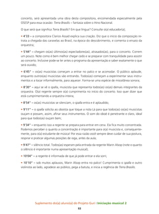 Suplemento do(a) aluno(a) do Projeto Guri Iniciação musical 2
93
concerto, será apresentada uma obra desta compositora, encomendada especialmente pela
OSESP para essa ocasião: Terra Brasilis – fantasia sobre o Hino Nacional.
O que será que significa Terra Brasilis? Em que língua? Consulte o(a) educador(a);
• 4’33 – a compositora Clarice Assad explica sua criação. Diz que o início da composição re-
trata a chegada das caravelas ao Brasil, na época do descobrimento, e comenta o ensaio da
orquestra;
• 5’44” – chegam os(as) últimos(as) espectadores(as), atrasados(as), para o concerto. Correm
um pouco. Note como é bem melhor chegar cedo e se preparar com tranquilidade para assistir
ao concerto. Inclusive pode-se ler antes o programa da apresentação e saber exatamente o que
será ouvido;
• 6’45” – os(as) musicistas começam a entrar no palco e se acomodar. O público aplaude,
enquanto outros(as) musicistas vão entrando. Todos(as) começam a experimentar seus instru-
mentos e a tocar informalmente, para aquecer. Forma-se uma espécie de miscelânea sonora;
• 8’30” – aqui se vê o spalla, musicista que representa todos(as) os(as) demais integrantes da
orquestra. O(a) regente sempre o(a) cumprimenta no início do concerto. Isso quer dizer que
está cumprimentando a orquestra inteira;
• 8’54” – os(as) musicistas se silenciam, o spalla entra e é aplaudido;
• 9’11” – o spalla solicita ao oboísta que toque a nota Lá para que todos(as) os(as) musicistas
ouçam e possam, assim, afinar seus instrumentos. O som do oboé é penetrante e claro, ideal
para que todos(as) ouçam bem;
• 9’34” – enquanto isso a regente se prepara para entrar em cena. Ela fica muito concentrada.
Podemos perceber o quanto a concentração é importante para o(a) musicista e, consequente-
mente, para o(a) estudante de música! Por essa razão você sempre deve cuidar de sua postura,
respirar e praticar algumas posições de ioga, antes da aula;
• 9’47” – silêncio total. Todos(as) esperam pela entrada da regente Marin Alsop (note o quanto
o silêncio é importante numa apresentação musical);
• 10’04” – a regente é informada de que já pode entrar e ela sorri;
• 10’10” – sob muitos aplausos, Marin Alsop entra no palco! Cumprimenta o spalla e outro
violinista ao lado, agradece ao público, pega a batuta, e inicia a regência de Terra Brasilis.
 