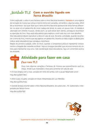 Suplemento do(a) aluno(a) do Projeto Guri Iniciação musical 2
94
Atividade 11.2 Com o ouvido ligado em
Terra Brasilis
Como explicado, a obra é uma fantasia sobre o Hino Nacional brasileiro. Fantasia é uma espécie
de recriação da música que utiliza o mesmo tema com variações, tornando-o, algumas vezes, difícil
de se reconhecer. Isso quer dizer que o tema do Hino Nacional aparecerá de várias formas diferen-
tes: às vezes só um pedacinho do início (cabeça do tema); às vezes um pouco mais. A melodia é
adornada com enfeites musicais. Ainda assim, se você estiver bem atento, conseguirá reconhecer
as aparições do hino. Peça ao(à) educador(a) para explicar a você tudo isso com mais detalhes.
O(a) educador(a) deverá reproduzir a obra em sala de aula. Durante a atividade, quando reconhe-
cer o tema do hino, mesmo que seja apenas um pedacinho, levante as mãos e agite os dedos para
indicar ao(à) educador(a) que conseguiu reconhecer.
Depois da primeira audição, volte ao início, quando a compositora procura representar sonora-
mente a chegada das caravelas ao Brasil. Veja se consegue perceber que recursos sonoros ela uti-
lizou para representar essa cena. Sob coordenação do(a) educador(a), faça um comentário acerca
da atividade.
Atividade para fazer em casa
Para casa 11.1
Ouça mais algumas variações e fantasias de músicas que possivelmente você co-
nheça. Anote suas impressões e leve para comentar em sala de aula:
• O Cravo brigou com a rosa, variação em ritmo de samba, com o grupo Negritude Junior:
http://bit.ly/2WY19KC
• Atirei o pau no gato, variação em blues interpretada por Luiz Melodia:
http://bit.ly/2X5UYUQ
• Grande fantasia triunfal sobre o Hino Nacional Brasileiro, de autoria de L. M. Gottschalk e inter-
pretada por Nelson Freire:
http://bit.ly/30zrT6D
Para casa
 