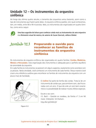 Suplemento do(a) aluno(a) do Projeto Guri Iniciação musical 2
95
Unidade 12 – Os instrumentos da orquestra
sinfônica
Ao longo dos últimos quatro séculos, o tamanho das orquestras variou bastante, assim como o
tipo de instrumentos que fazem parte delas. A orquestra sinfônica padrão, tal e qual conhecemos,
tem, em média, entre 80 e 90 musicistas. Nela, os instrumentos são organizados em quatro famí-
lias, como verá a seguir.
5 	
Uma boa sugestão de leitura para conhecer ainda mais os instrumentos de uma orquestra
é o Dicionário visual de música, de autoria de Susan Sturrock, editora Global.
Atividade 12.1	 Preparando o ouvido para 			
				reconhecer as famílias de 			
				 instrumentos da orquestra
	sinfônica
Os instrumentos da orquestra sinfônica são organizados em quatro famílias: Cordas, Madeiras,
Metais e Percussões. Esta organização dos instrumentos é adequada para o perfeito equilíbrio
da sonoridade da orquestra.
Em cada família os instrumentos se parecem em alguns aspectos, exatamente como acontece com
as pessoas. Nesta atividade, você conhecerá um instrumento de cada família. Dessa maneira você
criará uma referência auditiva para reconhecer as famílias de instrumentos da orquestra com um
pouco mais de facilidade.
O violino faz parte da família das cordas. Trata-se de um
instrumento de cordas que, para emitirem som, são friccio-
nadas com um arco. O que dá a ele um som bem caracte-
rístico e a possibilidade de realizar muitos efeitos especiais.
Escute o seu som:
J.S. Bach – Gavotte en rondeau, da Partita nº 3 em Mi
maior. Intérprete: Gil Shaham.
http://bit.ly/2X0ELQY
Figura 12.1
 