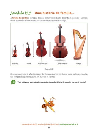 Suplemento do(a) aluno(a) do Projeto Guri Iniciação musical 2
97
Atividade 12.2 Uma história de família...
A família das cordas é composta de cinco instrumentos: quatro de cordas friccionadas – violinos,
violas, violoncelos e contrabaixos – e um de cordas dedilhadas – harpa.
Figura 12.5
De uma maneira geral, a família das cordas é responsável por conduzir a maior parte das melodias
nas composições para orquestra, em especial os violinos.
5 Você sabia que o arco dos instrumentos de cordas é feito de madeira e crina de cavalo?
 